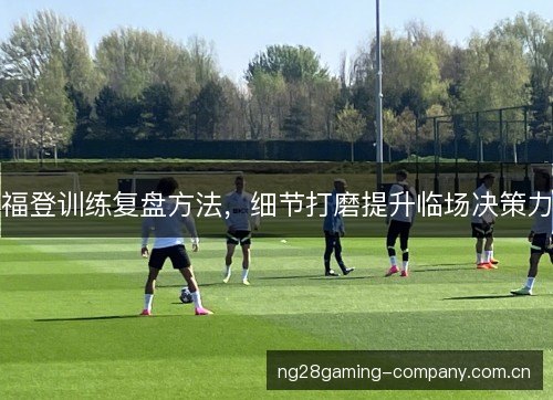 福登训练复盘方法，细节打磨提升临场决策力